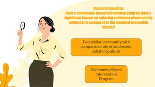 Research Question
Does a community-based intervention program have a
significant impact on reducing substance abuse among
adolescents compared to the standard prevention
efforts?
Community Based
Intervention
Program
Two similar community with
comparable rate of adolescent
substance abuse
 