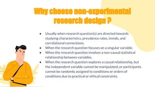 Why choose non-experimental
research design ?
● Usually when research question(s) are directed towards
studying characteristics, prevalence rates, trends, and
correlational connections.
● When the research question focuses on a singular variable.
● When the research question involves a non-causal statistical
relationship between variables.
● When the research question explores a causal relationship, but
the independent variable cannot be manipulated, or participants
cannot be randomly assigned to conditions or orders of
conditions due to practical or ethical constraints.
 