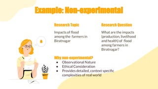 Example: Non-experimental
Impacts of ﬂood
among the farmers in
Biratnagar
Research Topic
What are the impacts
(production, livelihood
and health) of ﬂood
among farmers in
Biratnagar?
Research Question
● Observational Nature
● Ethical Consideration
● Provides detailed, context speciﬁc
complexities of real world
Why non-experimental?
 