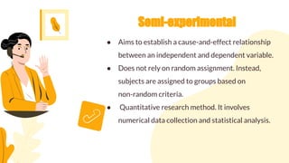 Semi-experimental
● Aims to establish a cause-and-effect relationship
between an independent and dependent variable.
● Does not rely on random assignment. Instead,
subjects are assigned to groups based on
non-random criteria.
● Quantitative research method. It involves
numerical data collection and statistical analysis.
 