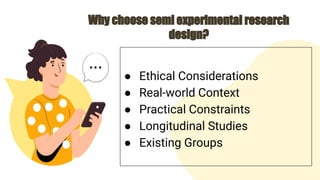 Why choose semi experimental research
design?
● Ethical Considerations
● Real-world Context
● Practical Constraints
● Longitudinal Studies
● Existing Groups
 