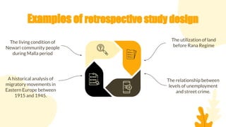 Examples of retrospective study design
The utilization of land
before Rana Regime
The living condition of
Newari community people
during Malla period
The relationship between
levels of unemployment
and street crime.
A historical analysis of
migratory movements in
Eastern Europe between
1915 and 1945.
 