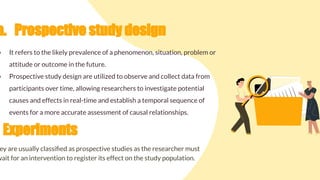 a. Prospective study design
● It refers to the likely prevalence of a phenomenon, situation, problem or
attitude or outcome in the future.
● Prospective study design are utilized to observe and collect data from
participants over time, allowing researchers to investigate potential
causes and effects in real-time and establish a temporal sequence of
events for a more accurate assessment of causal relationships.
Experiments
ey are usually classiﬁed as prospective studies as the researcher must
wait for an intervention to register its effect on the study population.
 