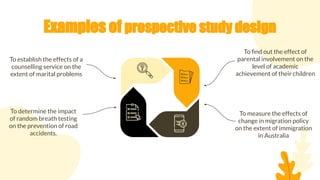 Examples of prospective study design
To ﬁnd out the effect of
parental involvement on the
level of academic
achievement of their children
To establish the effects of a
counselling service on the
extent of marital problems
To measure the effects of
change in migration policy
on the extent of immigration
in Australia
To determine the impact
of random breath testing
on the prevention of road
accidents.
 