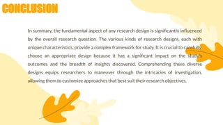 CONCLUSION
In summary, the fundamental aspect of any research design is signiﬁcantly inﬂuenced
by the overall research question. The various kinds of research designs, each with
unique characteristics, provide a complex framework for study. It is crucial to carefully
choose an appropriate design because it has a signiﬁcant impact on the study's
outcomes and the breadth of insights discovered. Comprehending these diverse
designs equips researchers to maneuver through the intricacies of investigation,
allowing them to customize approaches that best suit their research objectives.
 