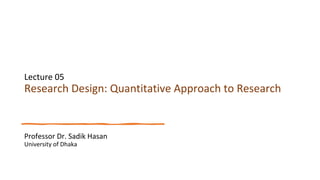 Lecture 05
Research Design: Quantitative Approach to Research
Professor Dr. Sadik Hasan
University of Dhaka
 