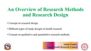 An Overview of Research Methods
and Research Design
• Concept on research design
• Different types of study designs in health research
• Concept on qualitative and quantitative research methods
Ashok Pandey
Nepal Health Research Council
 