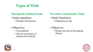 Types of Trial
Therapeutic (clinical Trial)
• Study population
• Patients with disease
• Objectives
• Cure patients
• Prevent recurrence of
disease/risk of death
Preventive (community Trial)
• Study Population
• Population at risk
• Objectives
• Reduce the risk of developing
disease
8/1/2020 4:36 PM
 