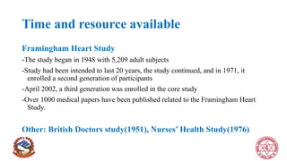 Time and resource available
Framingham Heart Study
-The study began in 1948 with 5,209 adult subjects
-Study had been intended to last 20 years, the study continued, and in 1971, it
enrolled a second generation of participants
-April 2002, a third generation was enrolled in the core study
-Over 1000 medical papers have been published related to the Framingham Heart
Study.
Other: British Doctors study(1951), Nurses’ Health Study(1976)
 