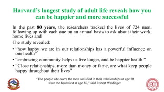 Harvard’s longest study of adult life reveals how you
can be happier and more successful
In the past 80 years, the researchers tracked the lives of 724 men,
following up with each one on an annual basis to ask about their work,
home lives and
The study revealed:
• “how happy we are in our relationships has a powerful influence on
our health”
• “embracing community helps us live longer, and be happier health.”
• “Close relationships, more than money or fame, are what keep people
happy throughout their lives”
"The people who were the most satisfied in their relationships at age 50
were the healthiest at age 80,” said Robert Waldinger
 