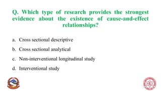 Q. Which type of research provides the strongest
evidence about the existence of cause-and-effect
relationships?
a. Cross sectional descriptive
b. Cross sectional analytical
c. Non-interventional longitudinal study
d. Interventional study
 