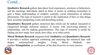 Contd…
Qualitative Research gathers data about lived experiences, emotions or behaviours,
and the meanings individuals attach to them. It assists in enabling researchers to
gain a better understanding of complex concepts, social interactions or cultural
phenomena. This type of research is useful in the exploration of how or why things
have occurred, interpreting events and describing actions.
Quantitative Research gathers numerical data which can be ranked, measured or
categorised through statistical analysis. It assists with uncovering patterns or
relationships, and for making generalisations. This type of research is useful for
finding out how many, how much, how often, or to what extent.
Mixed Methods Research integrates both Qualitative and Quantitative Research.
It provides a holistic approach combining and analysing the statistical data with
deeper contextualised insights. Using Mixed Methods also
enables Triangulation, or verification, of the data from two or more sources.
 
