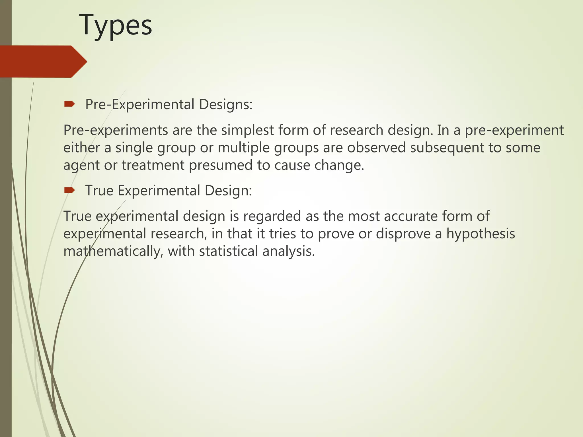 Types
 Pre-Experimental Designs:
Pre-experiments are the simplest form of research design. In a pre-experiment
either a single group or multiple groups are observed subsequent to some
agent or treatment presumed to cause change.
 True Experimental Design:
True experimental design is regarded as the most accurate form of
experimental research, in that it tries to prove or disprove a hypothesis
mathematically, with statistical analysis.
 