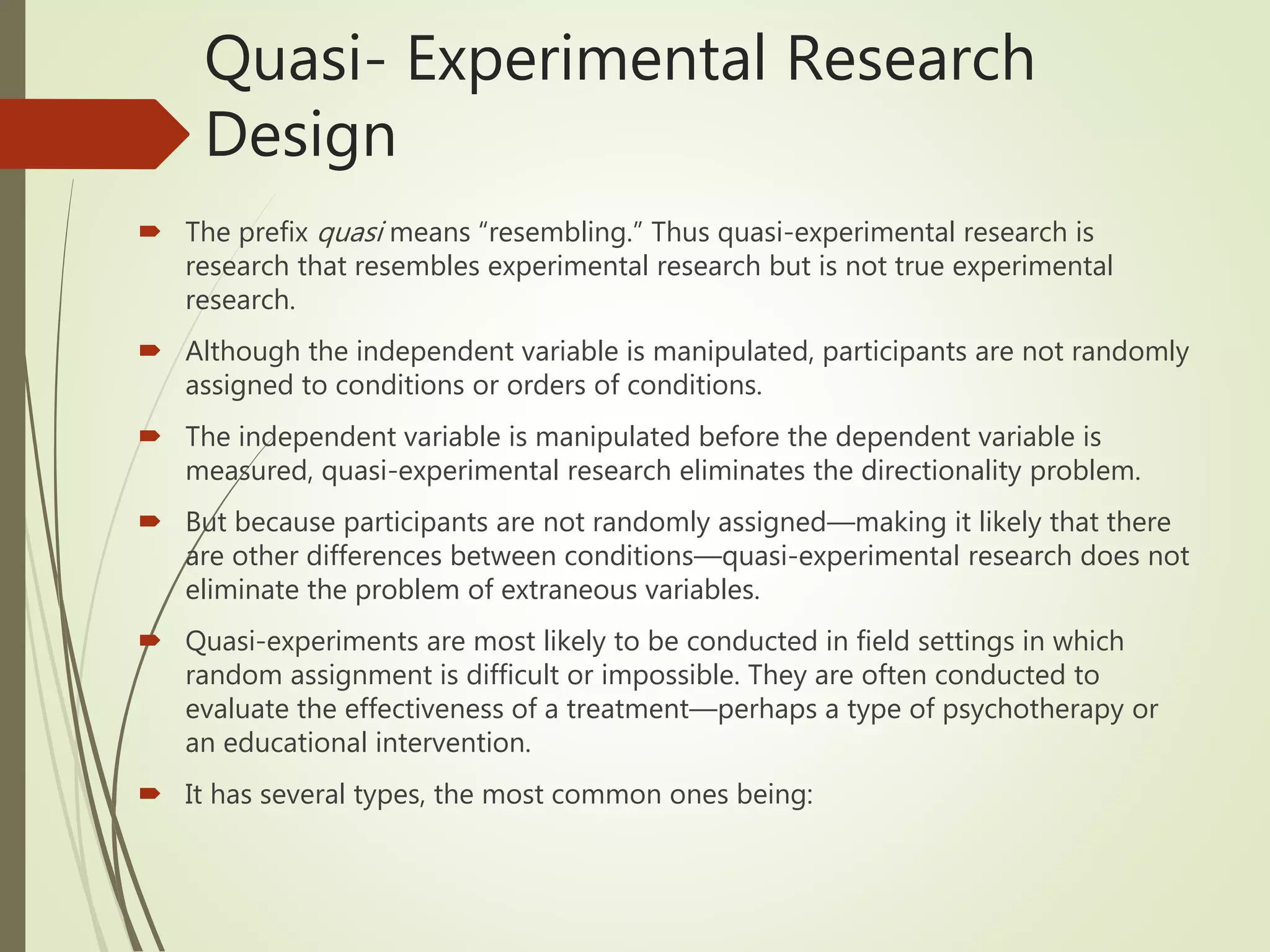 Quasi- Experimental Research
Design
 The prefix quasi means “resembling.” Thus quasi-experimental research is
research that resembles experimental research but is not true experimental
research.
 Although the independent variable is manipulated, participants are not randomly
assigned to conditions or orders of conditions.
 The independent variable is manipulated before the dependent variable is
measured, quasi-experimental research eliminates the directionality problem.
 But because participants are not randomly assigned—making it likely that there
are other differences between conditions—quasi-experimental research does not
eliminate the problem of extraneous variables.
 Quasi-experiments are most likely to be conducted in field settings in which
random assignment is difficult or impossible. They are often conducted to
evaluate the effectiveness of a treatment—perhaps a type of psychotherapy or
an educational intervention.
 It has several types, the most common ones being:
 