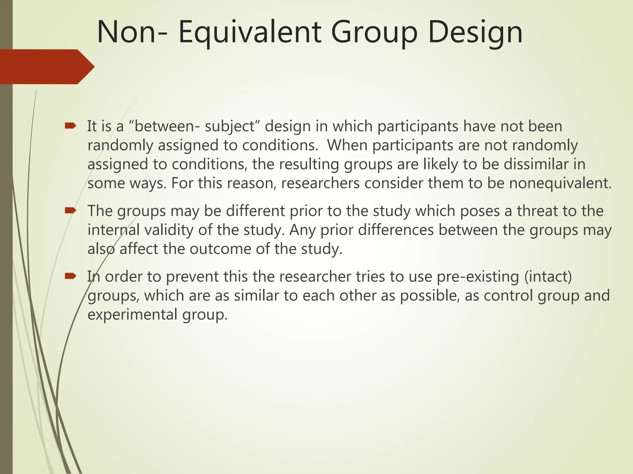 Non- Equivalent Group Design
 It is a “between- subject” design in which participants have not been
randomly assigned to conditions. When participants are not randomly
assigned to conditions, the resulting groups are likely to be dissimilar in
some ways. For this reason, researchers consider them to be nonequivalent.
 The groups may be different prior to the study which poses a threat to the
internal validity of the study. Any prior differences between the groups may
also affect the outcome of the study.
 In order to prevent this the researcher tries to use pre-existing (intact)
groups, which are as similar to each other as possible, as control group and
experimental group.
 
