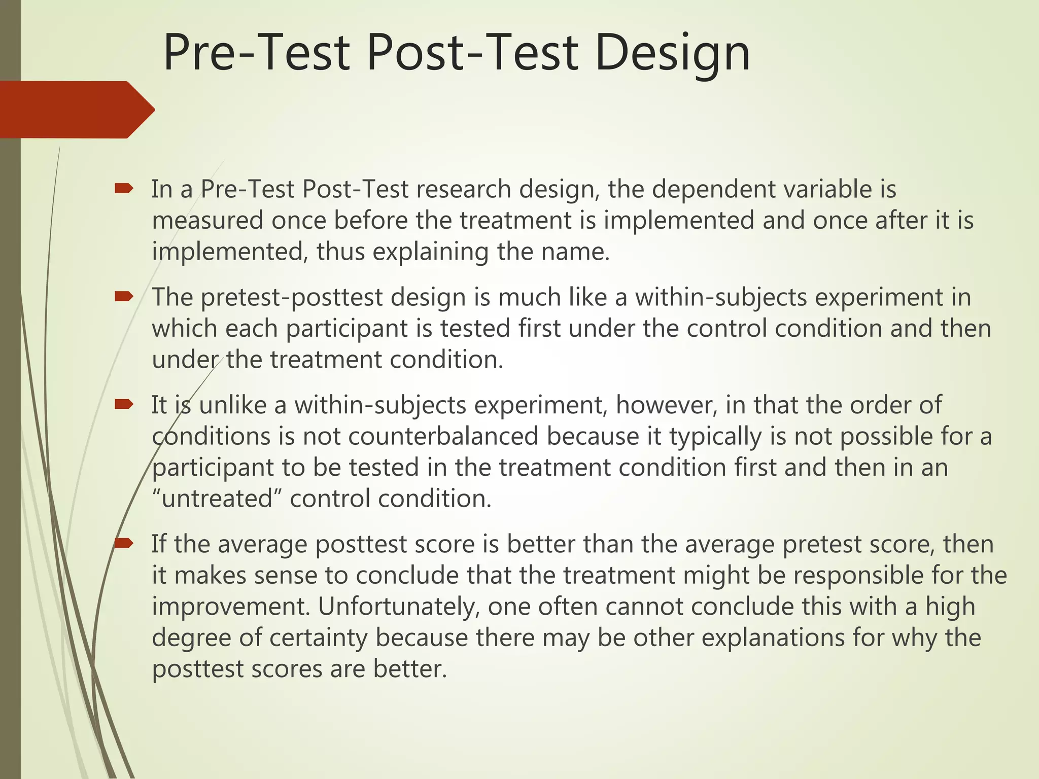 Pre-Test Post-Test Design
 In a Pre-Test Post-Test research design, the dependent variable is
measured once before the treatment is implemented and once after it is
implemented, thus explaining the name.
 The pretest-posttest design is much like a within-subjects experiment in
which each participant is tested first under the control condition and then
under the treatment condition.
 It is unlike a within-subjects experiment, however, in that the order of
conditions is not counterbalanced because it typically is not possible for a
participant to be tested in the treatment condition first and then in an
“untreated” control condition.
 If the average posttest score is better than the average pretest score, then
it makes sense to conclude that the treatment might be responsible for the
improvement. Unfortunately, one often cannot conclude this with a high
degree of certainty because there may be other explanations for why the
posttest scores are better.
 