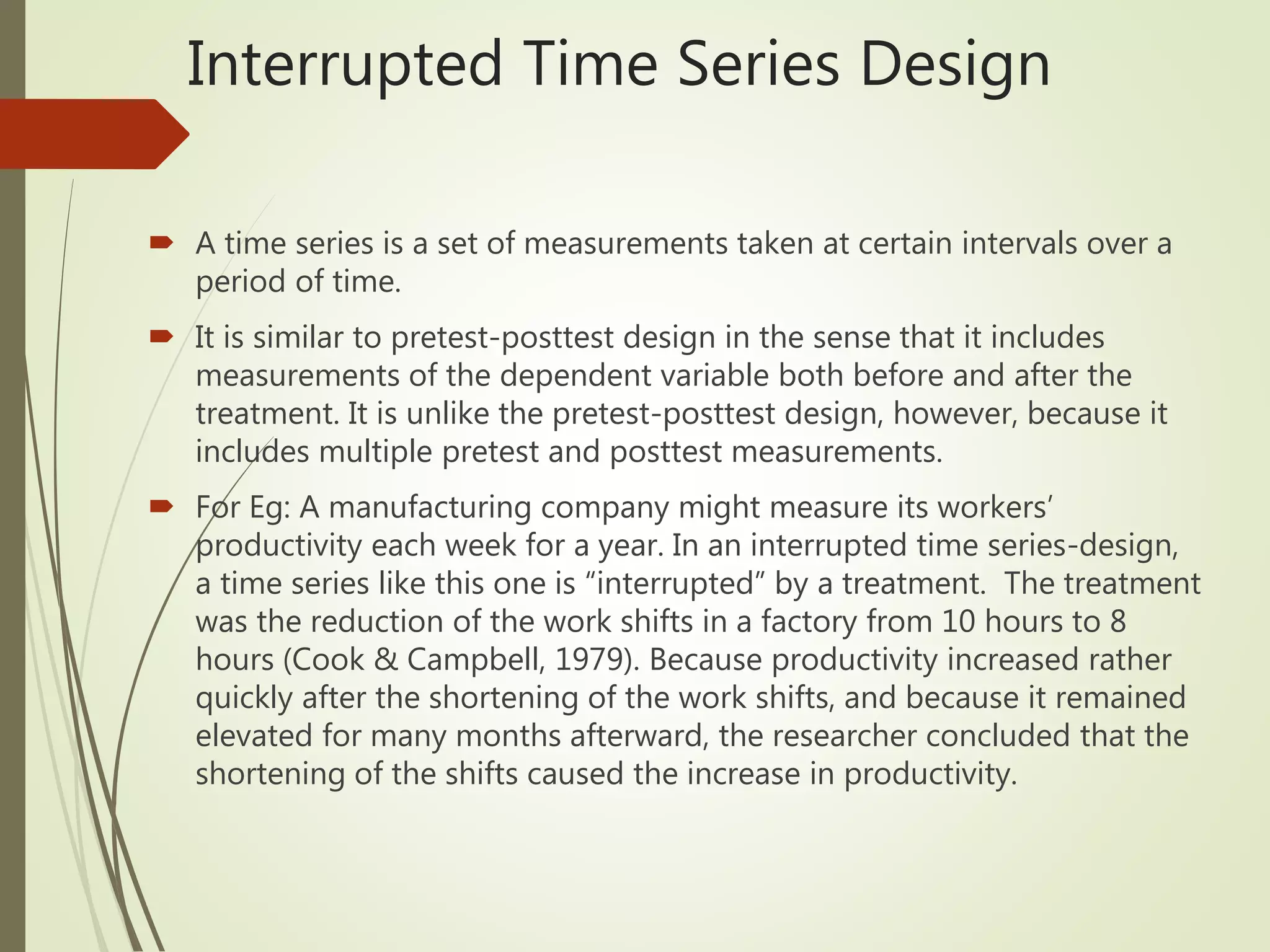 Interrupted Time Series Design
 A time series is a set of measurements taken at certain intervals over a
period of time.
 It is similar to pretest-posttest design in the sense that it includes
measurements of the dependent variable both before and after the
treatment. It is unlike the pretest-posttest design, however, because it
includes multiple pretest and posttest measurements.
 For Eg: A manufacturing company might measure its workers’
productivity each week for a year. In an interrupted time series-design,
a time series like this one is “interrupted” by a treatment. The treatment
was the reduction of the work shifts in a factory from 10 hours to 8
hours (Cook & Campbell, 1979). Because productivity increased rather
quickly after the shortening of the work shifts, and because it remained
elevated for many months afterward, the researcher concluded that the
shortening of the shifts caused the increase in productivity.
 