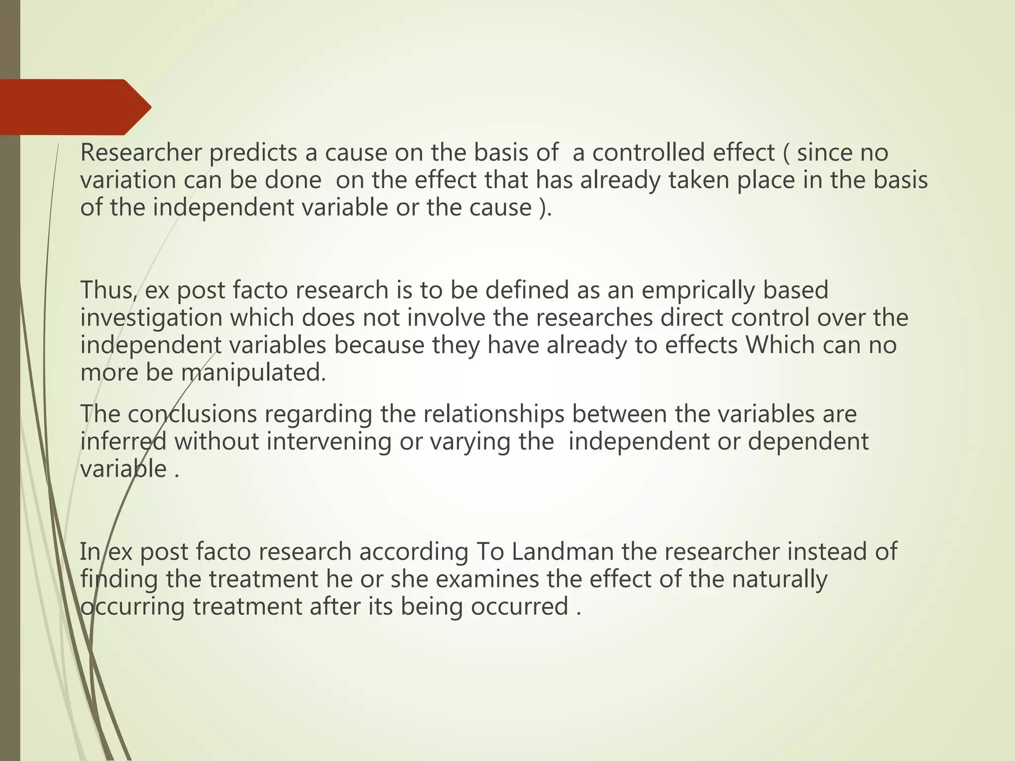 Researcher predicts a cause on the basis of a controlled effect ( since no
variation can be done on the effect that has already taken place in the basis
of the independent variable or the cause ).
Thus, ex post facto research is to be defined as an emprically based
investigation which does not involve the researches direct control over the
independent variables because they have already to effects Which can no
more be manipulated.
The conclusions regarding the relationships between the variables are
inferred without intervening or varying the independent or dependent
variable .
In ex post facto research according To Landman the researcher instead of
finding the treatment he or she examines the effect of the naturally
occurring treatment after its being occurred .
 