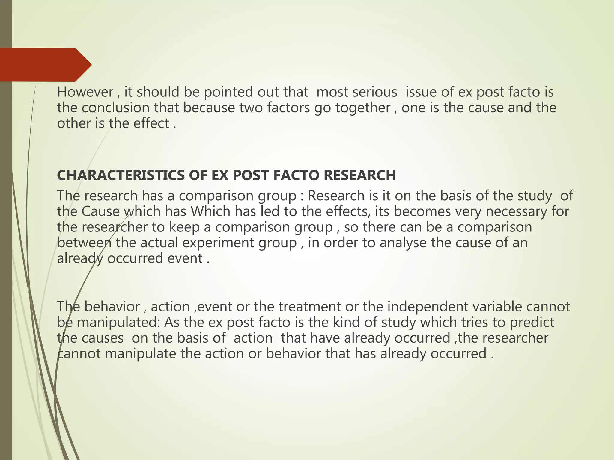 However , it should be pointed out that most serious issue of ex post facto is
the conclusion that because two factors go together , one is the cause and the
other is the effect .
CHARACTERISTICS OF EX POST FACTO RESEARCH
The research has a comparison group : Research is it on the basis of the study of
the Cause which has Which has led to the effects, its becomes very necessary for
the researcher to keep a comparison group , so there can be a comparison
between the actual experiment group , in order to analyse the cause of an
already occurred event .
The behavior , action ,event or the treatment or the independent variable cannot
be manipulated: As the ex post facto is the kind of study which tries to predict
the causes on the basis of action that have already occurred ,the researcher
cannot manipulate the action or behavior that has already occurred .
 