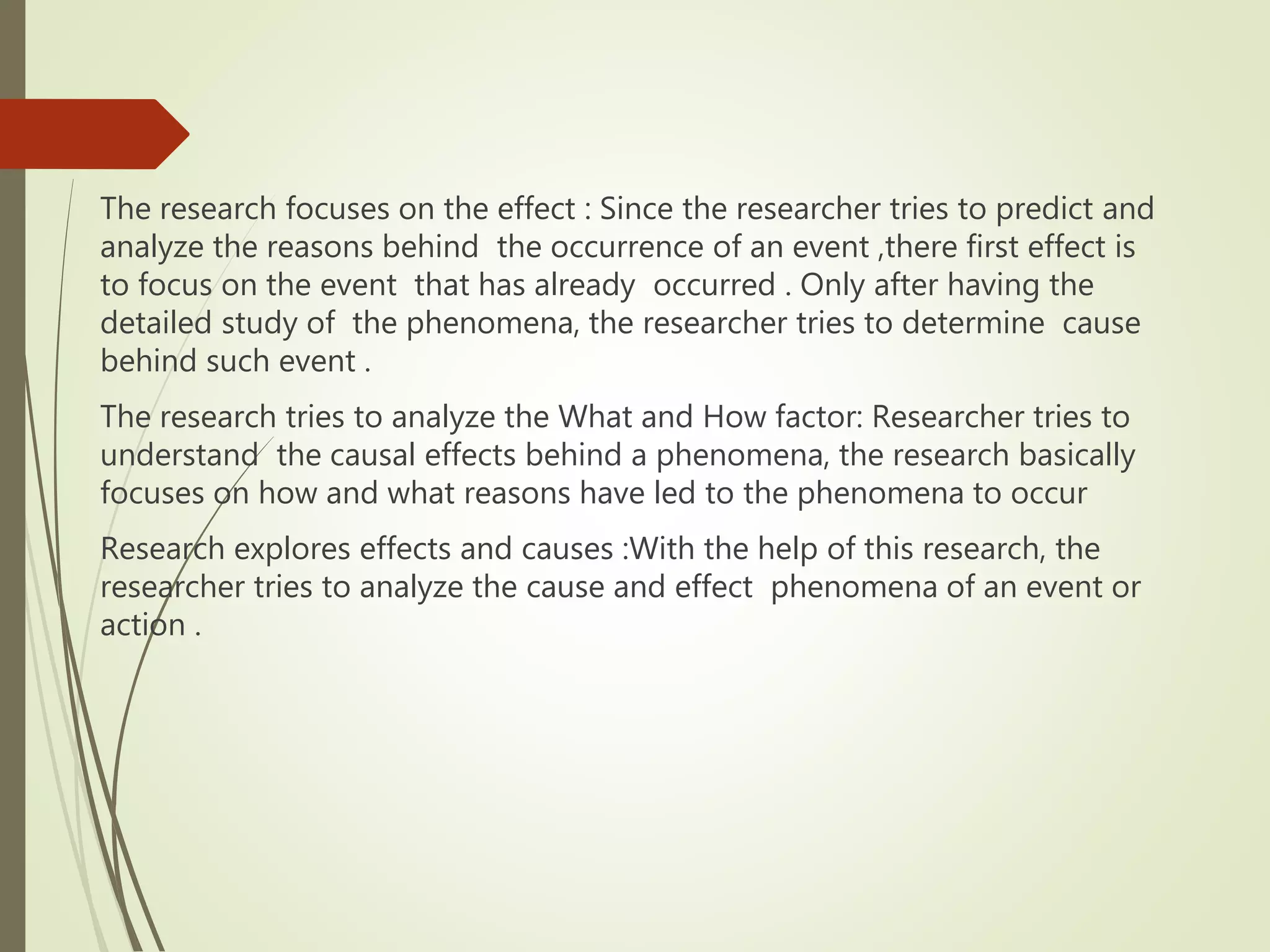 The research focuses on the effect : Since the researcher tries to predict and
analyze the reasons behind the occurrence of an event ,there first effect is
to focus on the event that has already occurred . Only after having the
detailed study of the phenomena, the researcher tries to determine cause
behind such event .
The research tries to analyze the What and How factor: Researcher tries to
understand the causal effects behind a phenomena, the research basically
focuses on how and what reasons have led to the phenomena to occur
Research explores effects and causes :With the help of this research, the
researcher tries to analyze the cause and effect phenomena of an event or
action .
 