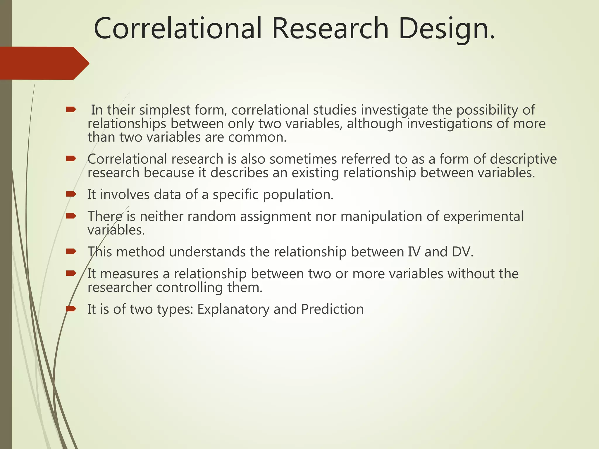 Correlational Research Design.
 In their simplest form, correlational studies investigate the possibility of
relationships between only two variables, although investigations of more
than two variables are common.
 Correlational research is also sometimes referred to as a form of descriptive
research because it describes an existing relationship between variables.
 It involves data of a specific population.
 There is neither random assignment nor manipulation of experimental
variables.
 This method understands the relationship between IV and DV.
 It measures a relationship between two or more variables without the
researcher controlling them.
 It is of two types: Explanatory and Prediction
 