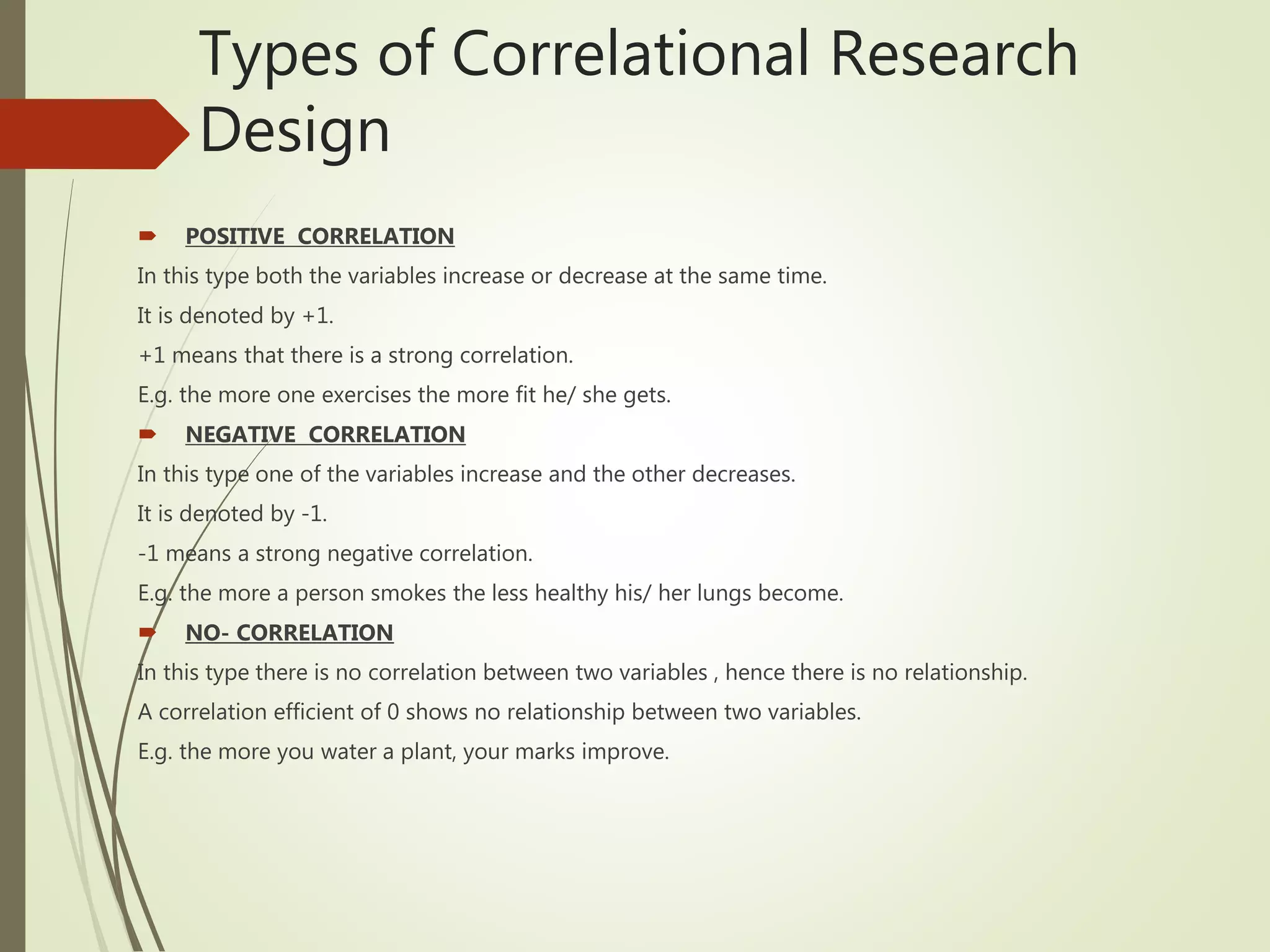 Types of Correlational Research
Design
 POSITIVE CORRELATION
In this type both the variables increase or decrease at the same time.
It is denoted by +1.
+1 means that there is a strong correlation.
E.g. the more one exercises the more fit he/ she gets.
 NEGATIVE CORRELATION
In this type one of the variables increase and the other decreases.
It is denoted by -1.
-1 means a strong negative correlation.
E.g. the more a person smokes the less healthy his/ her lungs become.
 NO- CORRELATION
In this type there is no correlation between two variables , hence there is no relationship.
A correlation efficient of 0 shows no relationship between two variables.
E.g. the more you water a plant, your marks improve.
 