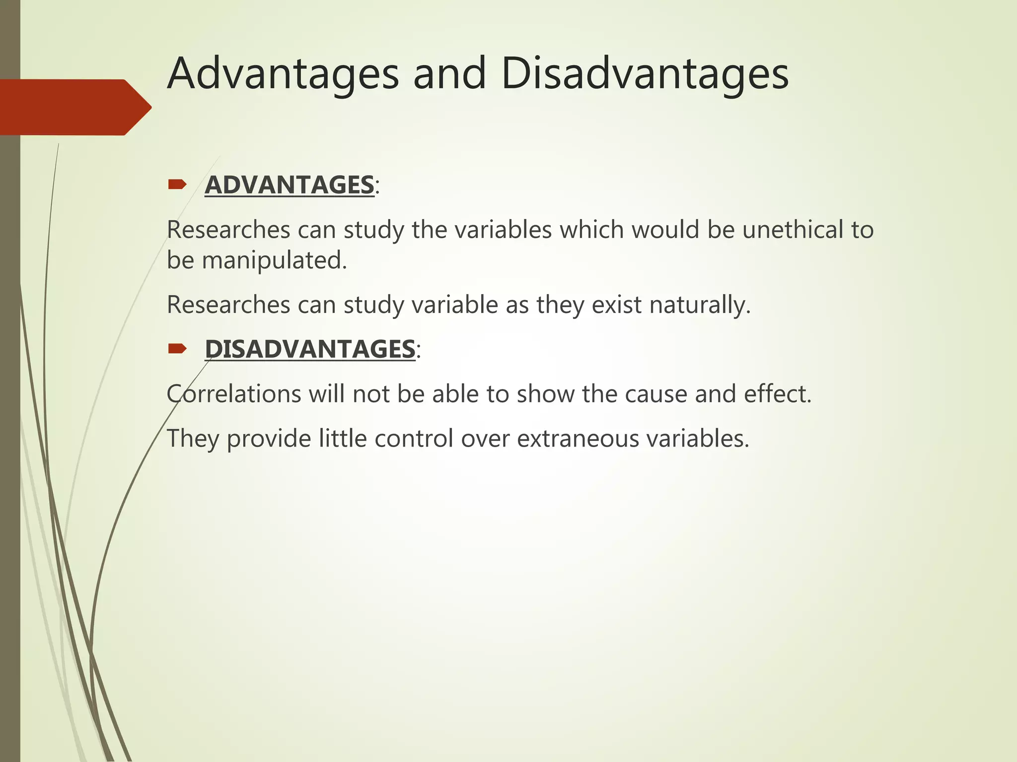 Advantages and Disadvantages
 ADVANTAGES:
Researches can study the variables which would be unethical to
be manipulated.
Researches can study variable as they exist naturally.
 DISADVANTAGES:
Correlations will not be able to show the cause and effect.
They provide little control over extraneous variables.
 