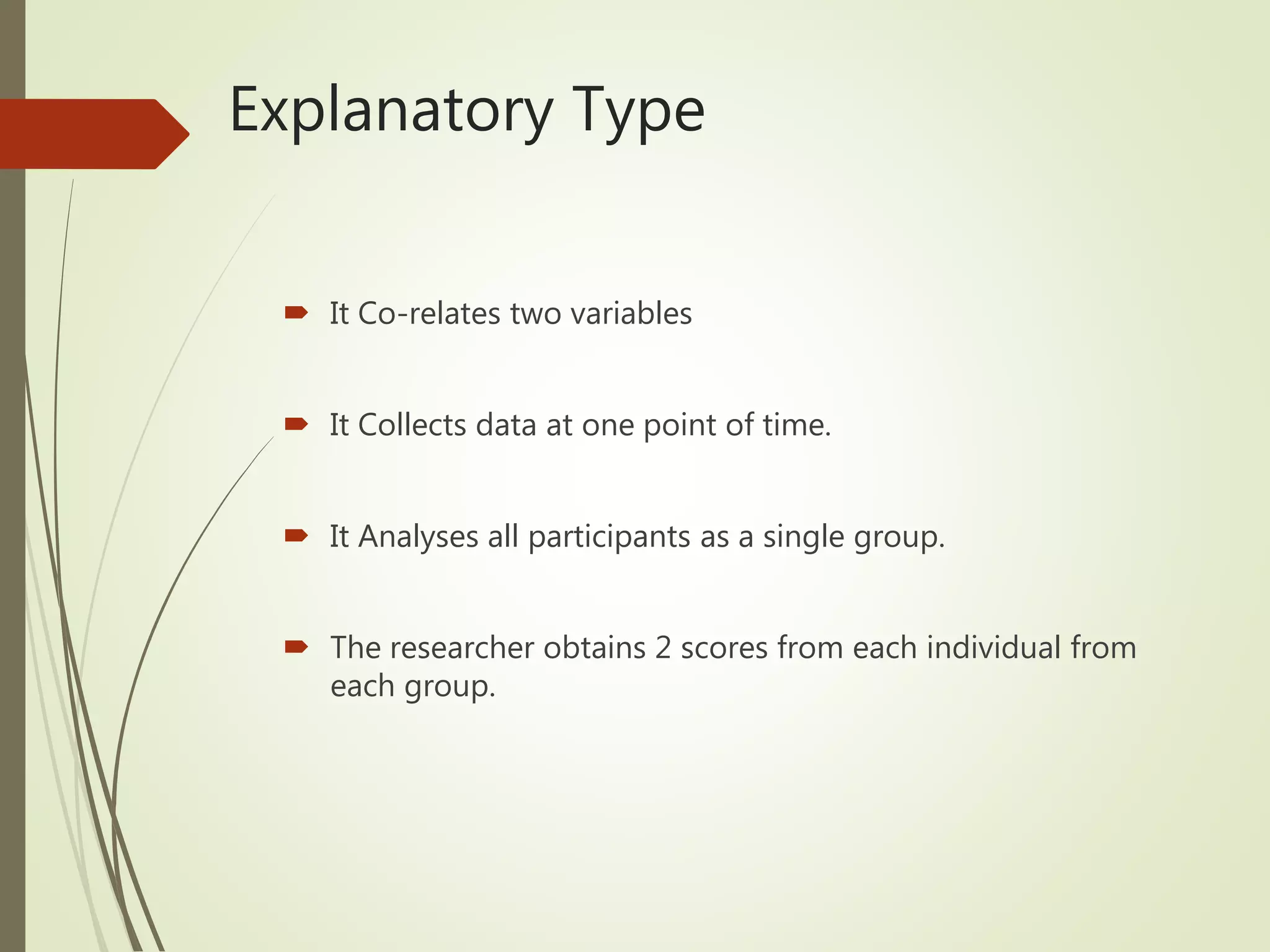 Explanatory Type
 It Co-relates two variables
 It Collects data at one point of time.
 It Analyses all participants as a single group.
 The researcher obtains 2 scores from each individual from
each group.
 