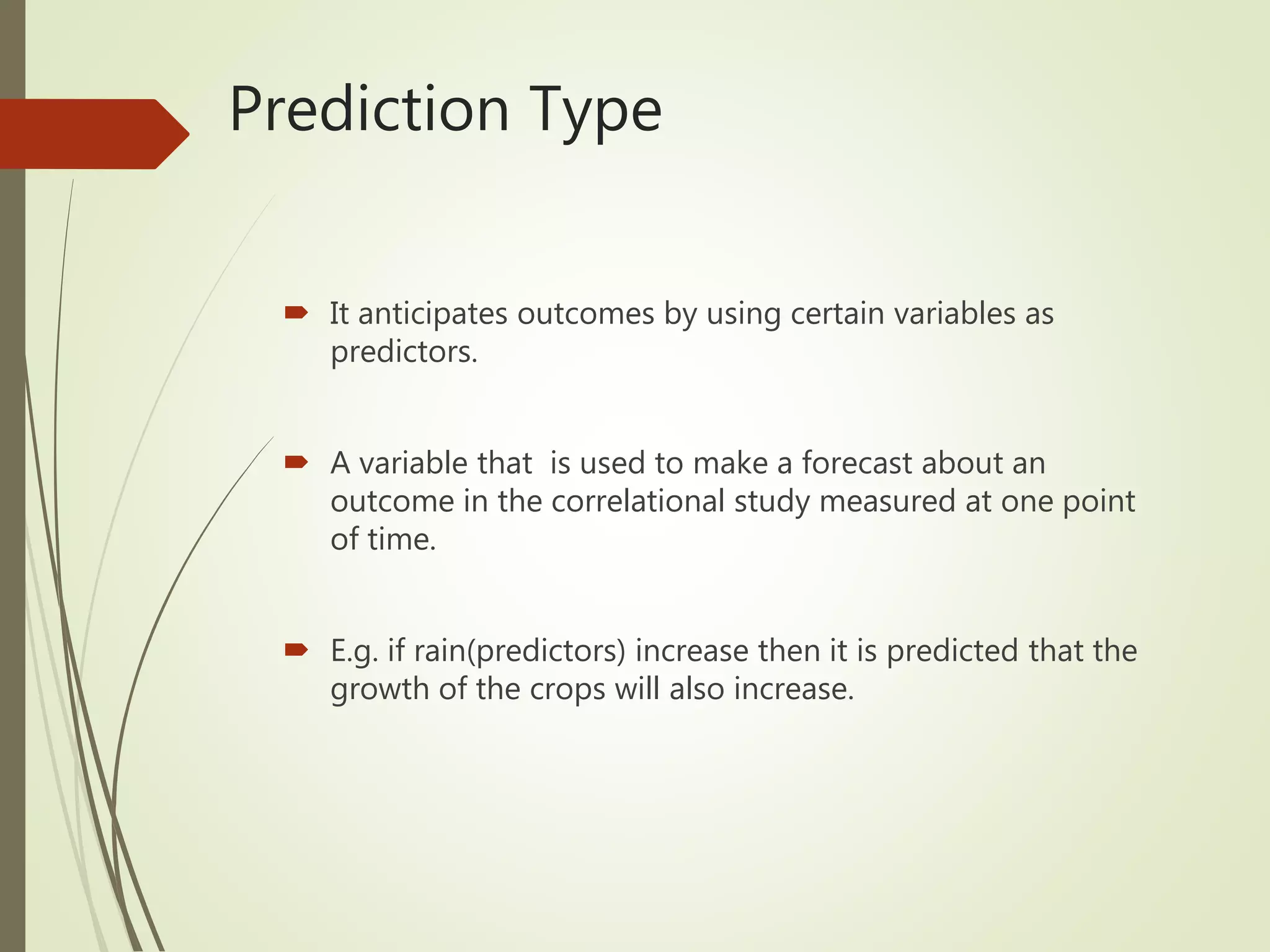 Prediction Type
 It anticipates outcomes by using certain variables as
predictors.
 A variable that is used to make a forecast about an
outcome in the correlational study measured at one point
of time.
 E.g. if rain(predictors) increase then it is predicted that the
growth of the crops will also increase.
 