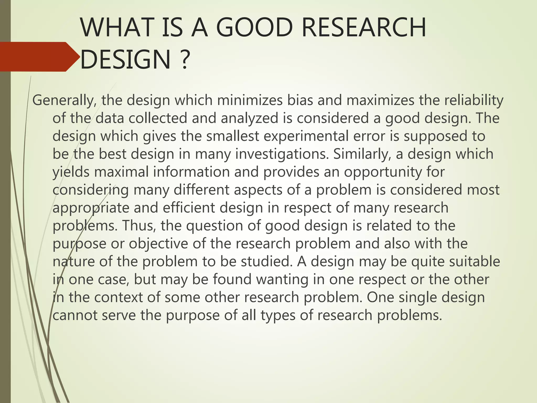 WHAT IS A GOOD RESEARCH
DESIGN ?
Generally, the design which minimizes bias and maximizes the reliability
of the data collected and analyzed is considered a good design. The
design which gives the smallest experimental error is supposed to
be the best design in many investigations. Similarly, a design which
yields maximal information and provides an opportunity for
considering many different aspects of a problem is considered most
appropriate and efficient design in respect of many research
problems. Thus, the question of good design is related to the
purpose or objective of the research problem and also with the
nature of the problem to be studied. A design may be quite suitable
in one case, but may be found wanting in one respect or the other
in the context of some other research problem. One single design
cannot serve the purpose of all types of research problems.
 