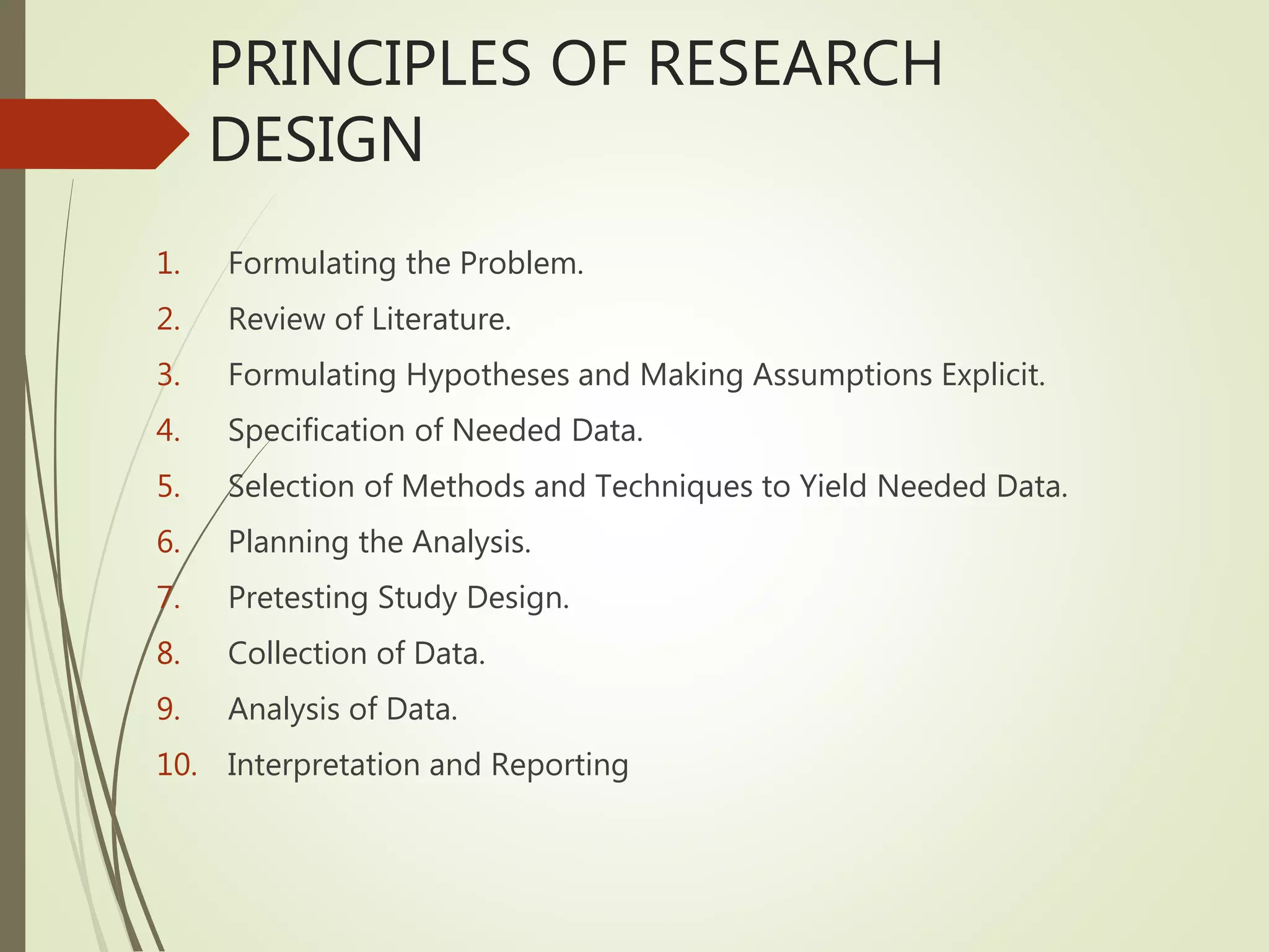PRINCIPLES OF RESEARCH
DESIGN
1. Formulating the Problem.
2. Review of Literature.
3. Formulating Hypotheses and Making Assumptions Explicit.
4. Specification of Needed Data.
5. Selection of Methods and Techniques to Yield Needed Data.
6. Planning the Analysis.
7. Pretesting Study Design.
8. Collection of Data.
9. Analysis of Data.
10. Interpretation and Reporting
 