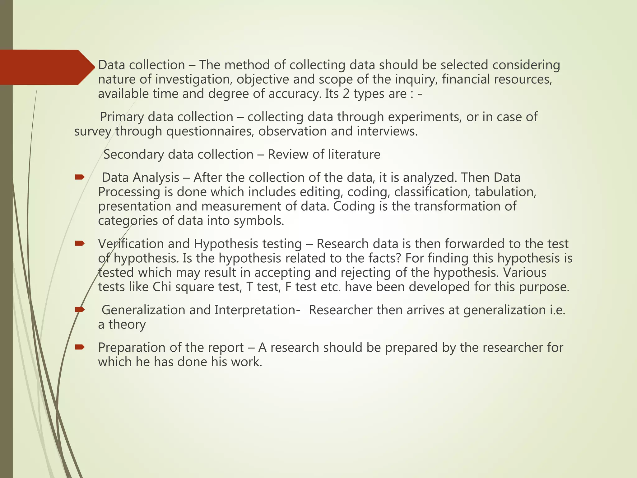  Data collection – The method of collecting data should be selected considering
nature of investigation, objective and scope of the inquiry, financial resources,
available time and degree of accuracy. Its 2 types are : -
Primary data collection – collecting data through experiments, or in case of
survey through questionnaires, observation and interviews.
Secondary data collection – Review of literature
 Data Analysis – After the collection of the data, it is analyzed. Then Data
Processing is done which includes editing, coding, classification, tabulation,
presentation and measurement of data. Coding is the transformation of
categories of data into symbols.
 Verification and Hypothesis testing – Research data is then forwarded to the test
of hypothesis. Is the hypothesis related to the facts? For finding this hypothesis is
tested which may result in accepting and rejecting of the hypothesis. Various
tests like Chi square test, T test, F test etc. have been developed for this purpose.
 Generalization and Interpretation- Researcher then arrives at generalization i.e.
a theory
 Preparation of the report – A research should be prepared by the researcher for
which he has done his work.
 