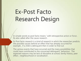 Ex-Post Facto
Research Design
In simple words ex post facto means ‘ with retrospective action or force .
Its also called after the cause research .
Ex Post facto research is a kind of research in which the researcher predicts
the possible causes behind an effect that has already occurred.For
example , if a child is delinquent then in order to find out
The various events that have occurred and the many possibilities that
could have contributed to the concerned delinquent behaviour . The
expected reasons may be lack of discipline at school, family history, peer
effect , neighbourhood or socialisation .
 