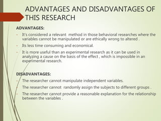 ADVANTAGES AND DISADVANTAGES OF
THIS RESEARCH
ADVANTAGES:
- It’s considered a relevant method in those behavioral researches where the
variables cannot be manipulated or are ethically wrong to altered .
- Its less time consuming and economical.
- It is more useful than an experimental research as it can be used in
analyzing a cause on the basis of the effect , which is impossible in an
experimental research.
DISADVANTAGES:
- The researcher cannot manipulate independent variables.
- The researcher cannot randomly assign the subjects to different groups .
- The researcher cannot provide a reasonable explanation for the relationship
between the variables .
 