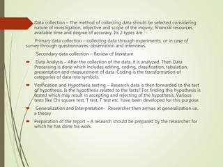  Data collection – The method of collecting data should be selected considering
nature of investigation, objective and scope of the inquiry, financial resources,
available time and degree of accuracy. Its 2 types are : -
Primary data collection – collecting data through experiments, or in case of
survey through questionnaires, observation and interviews.
Secondary data collection – Review of literature
 Data Analysis – After the collection of the data, it is analyzed. Then Data
Processing is done which includes editing, coding, classification, tabulation,
presentation and measurement of data. Coding is the transformation of
categories of data into symbols.
 Verification and Hypothesis testing – Research data is then forwarded to the test
of hypothesis. Is the hypothesis related to the facts? For finding this hypothesis is
tested which may result in accepting and rejecting of the hypothesis. Various
tests like Chi square test, T test, F test etc. have been developed for this purpose.
 Generalization and Interpretation- Researcher then arrives at generalization i.e.
a theory
 Preparation of the report – A research should be prepared by the researcher for
which he has done his work.
 