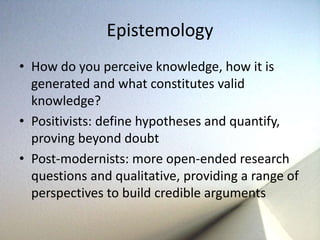 Epistemology 
• How do you perceive knowledge, how it is 
generated and what constitutes valid 
knowledge? 
• Positivists: define hypotheses and quantify, 
proving beyond doubt 
• Post-modernists: more open-ended research 
questions and qualitative, providing a range of 
perspectives to build credible arguments 
 