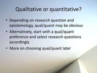 Qualitative or quantitative? 
• Depending on research question and 
epistemology, qual/quant may be obvious 
• Alternatively, start with a qual/quant 
preference and select research questions 
accordingly 
• More on choosing qual/quant later 
 