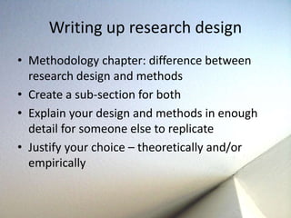 Writing up research design 
• Methodology chapter: difference between 
research design and methods 
• Create a sub-section for both 
• Explain your design and methods in enough 
detail for someone else to replicate 
• Justify your choice – theoretically and/or 
empirically 
 