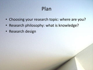 Plan 
• Choosing your research topic: where are you? 
• Research philosophy: what is knowledge? 
• Research design 
 