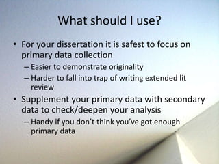 What should I use? 
• For your dissertation it is safest to focus on 
primary data collection 
– Easier to demonstrate originality 
– Harder to fall into trap of writing extended lit 
review 
• Supplement your primary data with secondary 
data to check/deepen your analysis 
– Handy if you don’t think you’ve got enough 
primary data 
 