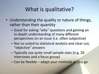 What is qualitative? 
• Understanding the quality or nature of things, 
rather than their quantity 
– Good for asking “why” questions and gaining an 
in-depth understanding of many different 
perspectives on an issue (i.e. often subjective) 
– Not so suited to statistical analysis and clear-cut, 
“objective” answers 
– Typically use quite small sample sizes (e.g. 20 
interviews and a focus group) 
– Can be flexible – adapt your methods as you go 
 
