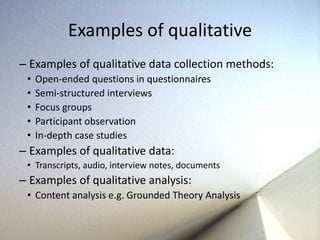 Examples of qualitative 
– Examples of qualitative data collection methods: 
• Open-ended questions in questionnaires 
• Semi-structured interviews 
• Focus groups 
• Participant observation 
• In-depth case studies 
– Examples of qualitative data: 
• Transcripts, audio, interview notes, documents 
– Examples of qualitative analysis: 
• Content analysis e.g. Grounded Theory Analysis 
 