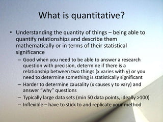 What is quantitative? 
• Understanding the quantity of things – being able to 
quantify relationships and describe them 
mathematically or in terms of their statistical 
significance 
– Good when you need to be able to answer a research 
question with precision, determine if there is a 
relationship between two things (x varies with y) or you 
need to determine something is statistically significant 
– Harder to determine causality (x causes y to vary) and 
answer “why” questions 
– Typically large data sets (min 50 data points, ideally >100) 
– Inflexible – have to stick to and replicate your method 
 
