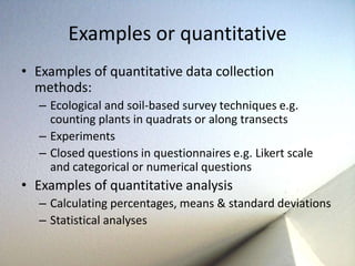 Examples or quantitative 
• Examples of quantitative data collection 
methods: 
– Ecological and soil-based survey techniques e.g. 
counting plants in quadrats or along transects 
– Experiments 
– Closed questions in questionnaires e.g. Likert scale 
and categorical or numerical questions 
• Examples of quantitative analysis 
– Calculating percentages, means & standard deviations 
– Statistical analyses 
 