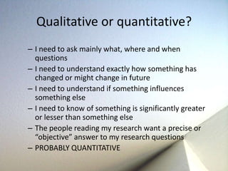 Qualitative or quantitative? 
– I need to ask mainly what, where and when 
questions 
– I need to understand exactly how something has 
changed or might change in future 
– I need to understand if something influences 
something else 
– I need to know of something is significantly greater 
or lesser than something else 
– The people reading my research want a precise or 
“objective” answer to my research questions 
– PROBABLY QUANTITATIVE 
 