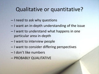 Qualitative or quantitative? 
– I need to ask why questions 
– I want an in-depth understanding of the issue 
– I want to understand what happens in one 
particular area in-depth 
– I want to interview people 
– I want to consider differing perspectives 
– I don’t like numbers 
– PROBABLY QUALITATIVE 
 