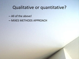 Qualitative or quantitative? 
– All of the above! 
– MIXES METHODS APPROACH 
 