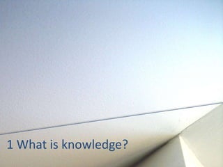 1 What is knowledge? 
 