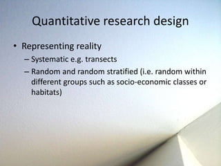 Quantitative research design 
• Representing reality 
– Systematic e.g. transects 
– Random and random stratified (i.e. random within 
different groups such as socio-economic classes or 
habitats) 
 
