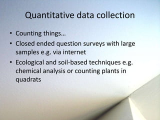Quantitative data collection 
• Counting things… 
• Closed ended question surveys with large 
samples e.g. via internet 
• Ecological and soil-based techniques e.g. 
chemical analysis or counting plants in 
quadrats 
 